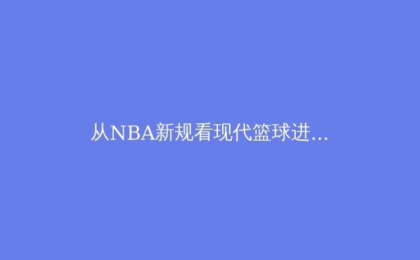 从NBA新规看现代篮球进化：数据分析如何重塑比赛节奏与球员价值 - 3