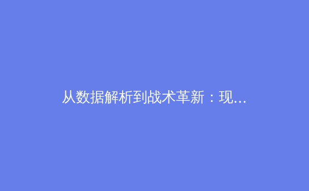 从数据解析到战术革新：现代足球如何借助科技力量重塑比赛格局 - 4